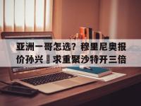杏彩体育官网-亚洲一哥怎选？穆里尼奥报价孙兴慜求重聚沙特开三倍的简单介绍