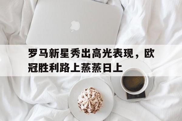 包含罗马新星秀出高光表现，欧冠胜利路上蒸蒸日上的词条
